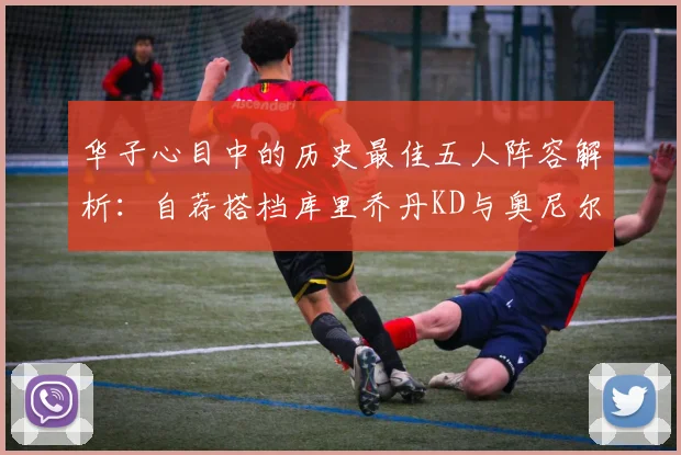 华子心目中的历史最佳五人阵容解析：自荐搭档库里乔丹KD与奥尼尔共襄盛举
