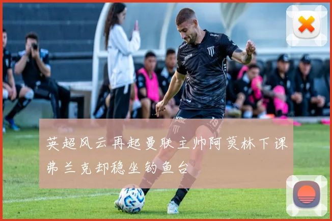 英超风云再起曼联主帅阿莫林下课弗兰克却稳坐钓鱼台