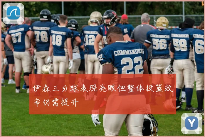 伊森三分球表现亮眼但整体投篮效率仍需提升