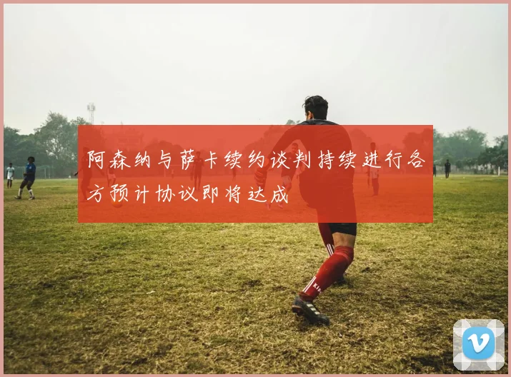 阿森纳与萨卡续约谈判持续进行各方预计协议即将达成