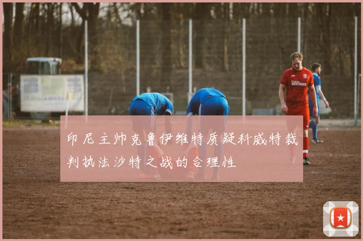 印尼主帅克鲁伊维特质疑科威特裁判执法沙特之战的合理性