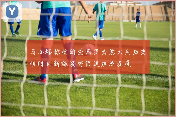 马洛塔称收购圣西罗为意大利历史性时刻新球场将促进经济发展