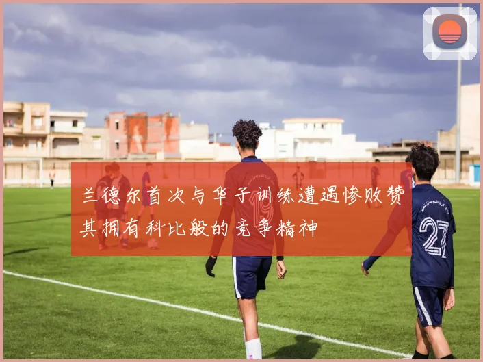 兰德尔首次与华子训练遭遇惨败赞其拥有科比般的竞争精神