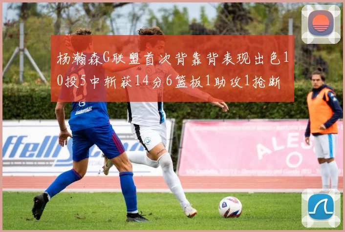 杨瀚森G联盟首次背靠背表现出色10投5中斩获14分6篮板1助攻1抢断
