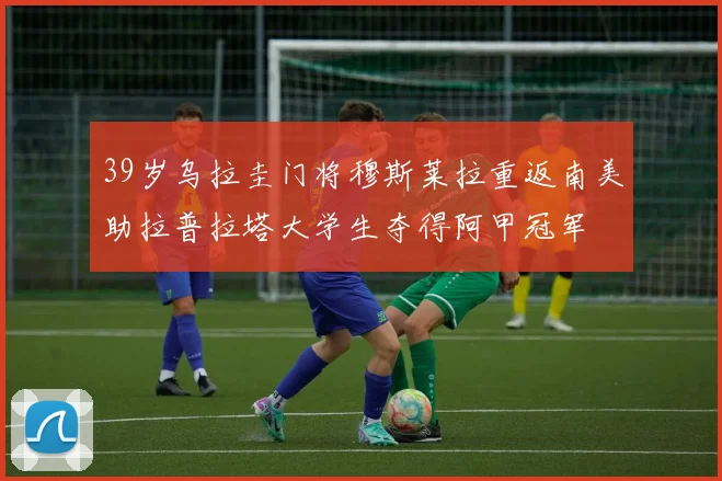 39岁乌拉圭门将穆斯莱拉重返南美助拉普拉塔大学生夺得阿甲冠军