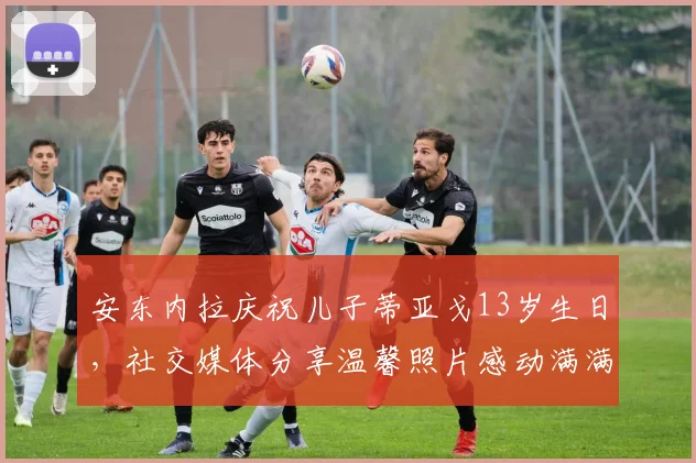 安东内拉庆祝儿子蒂亚戈13岁生日，社交媒体分享温馨照片感动满满