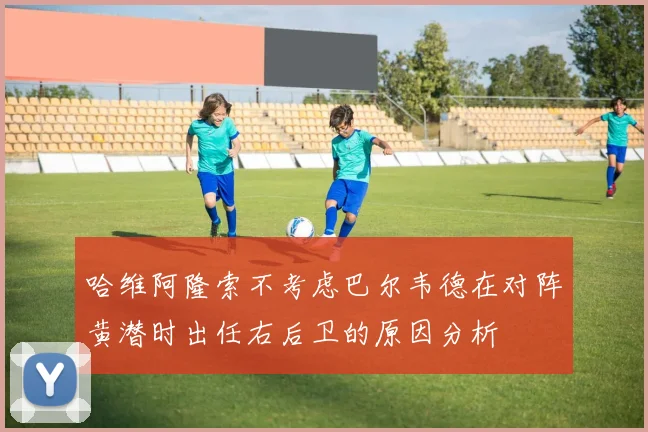 哈维阿隆索不考虑巴尔韦德在对阵黄潜时出任右后卫的原因分析