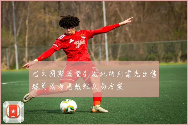 尤文图斯渴望引进托纳利需先出售球员或考虑戴维交易方案