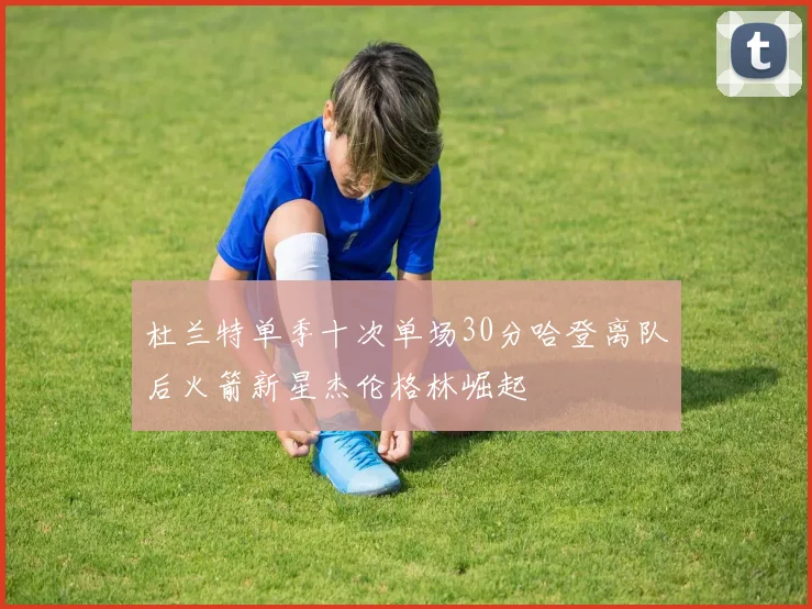 杜兰特单季十次单场30分哈登离队后火箭新星杰伦格林崛起