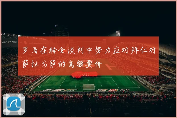 罗马在转会谈判中努力应对拜仁对萨拉戈萨的高额要价