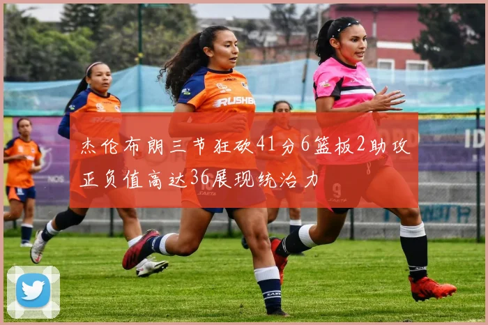 杰伦布朗三节狂砍41分6篮板2助攻正负值高达36展现统治力