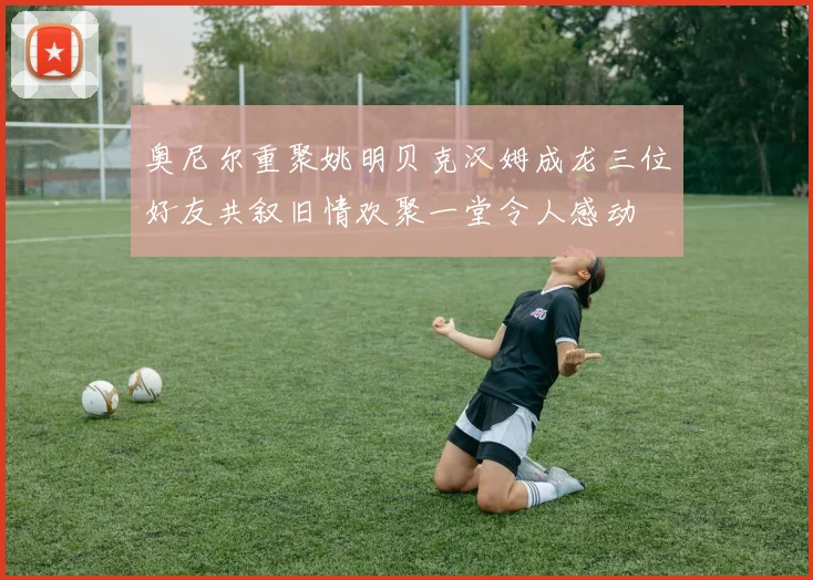 奥尼尔重聚姚明贝克汉姆成龙三位好友共叙旧情欢聚一堂令人感动