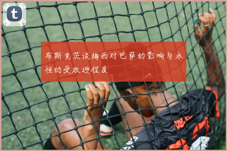 布斯克茨谈梅西对巴萨的影响与永恒的受欢迎程度