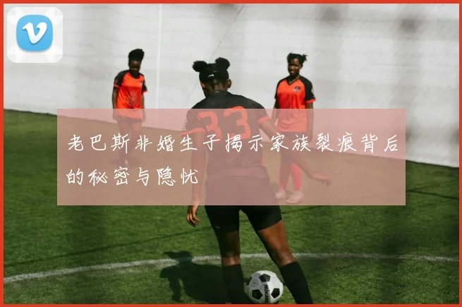 老巴斯非婚生子揭示家族裂痕背后的秘密与隐忧