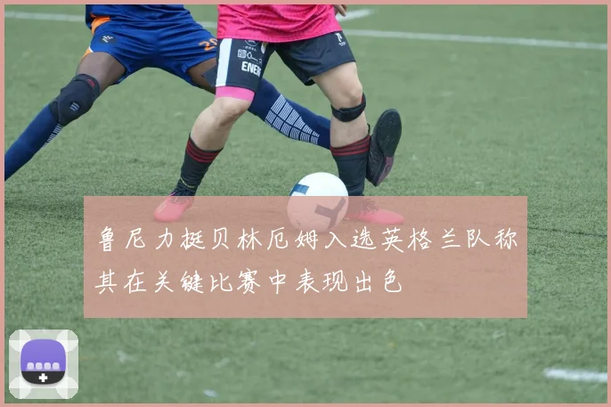 鲁尼力挺贝林厄姆入选英格兰队称其在关键比赛中表现出色
