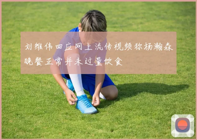 刘维伟回应网上流传视频称杨瀚森晚餐正常并未过量饮食