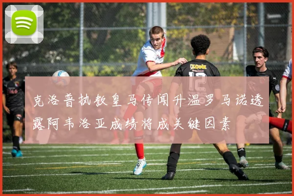 克洛普执教皇马传闻升温罗马诺透露阿韦洛亚成绩将成关键因素