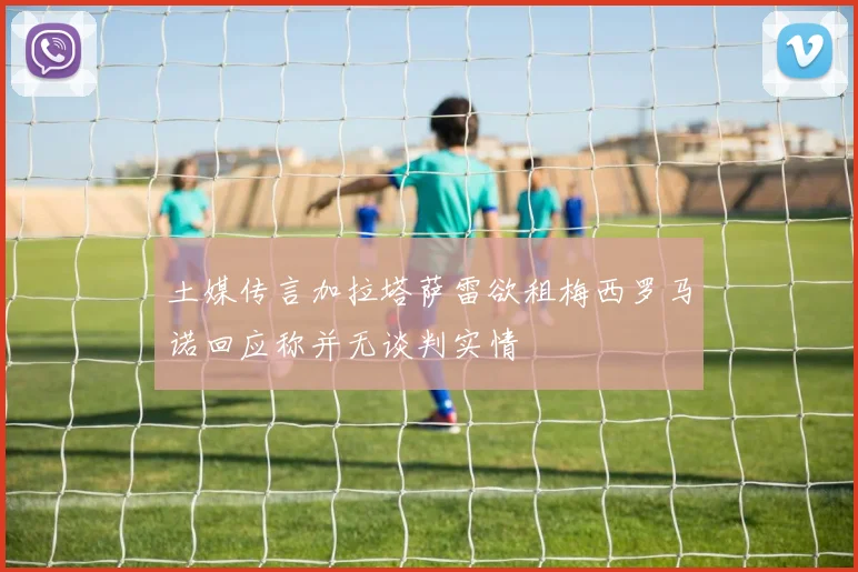 土媒传言加拉塔萨雷欲租梅西罗马诺回应称并无谈判实情