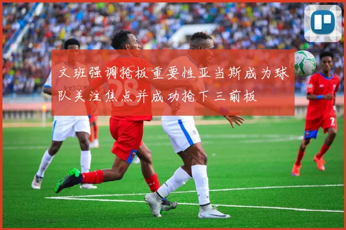 文班强调抢板重要性亚当斯成为球队关注焦点并成功抢下三前板