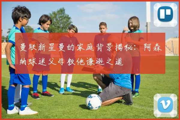 曼联新星曼的家庭背景揭秘：阿森纳球迷父母教他谦逊之道