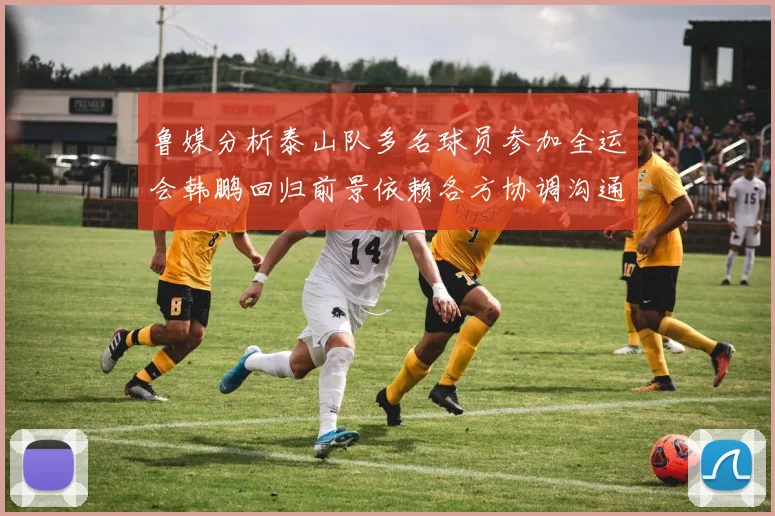 鲁媒分析泰山队多名球员参加全运会韩鹏回归前景依赖各方协调沟通