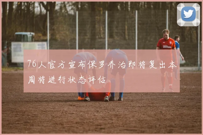 76人官方宣布保罗乔治即将复出本周将进行状态评估