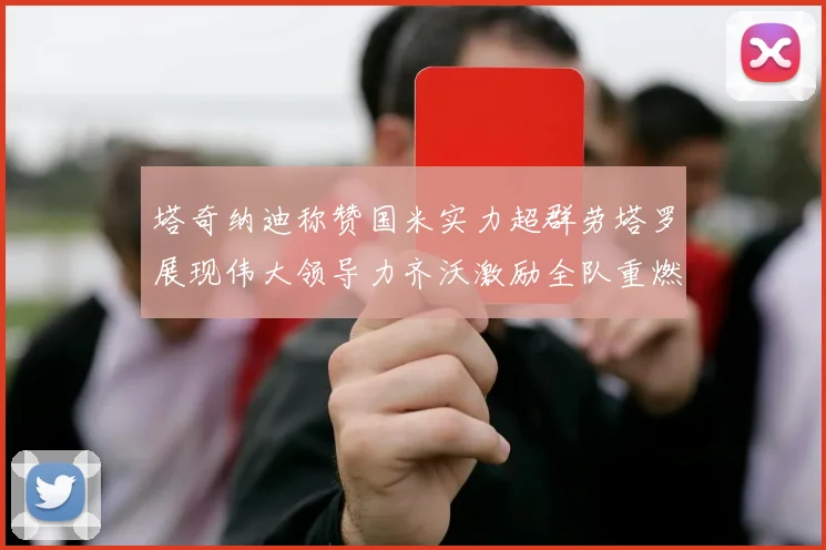 塔奇纳迪称赞国米实力超群劳塔罗展现伟大领导力齐沃激励全队重燃斗志