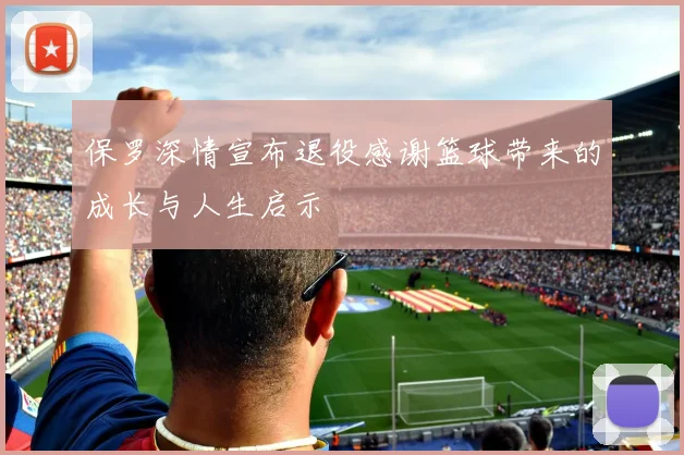 保罗深情宣布退役感谢篮球带来的成长与人生启示