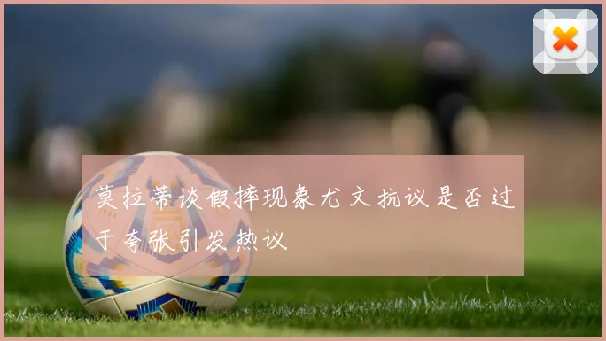 莫拉蒂谈假摔现象尤文抗议是否过于夸张引发热议