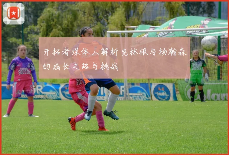 开拓者媒体人解析克林根与杨瀚森的成长之路与挑战