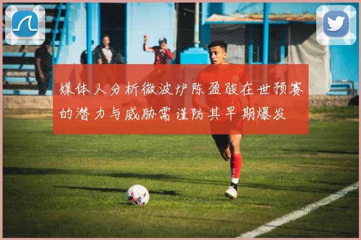 媒体人分析微波炉陈盈骏在世预赛的潜力与威胁需谨防其早期爆发