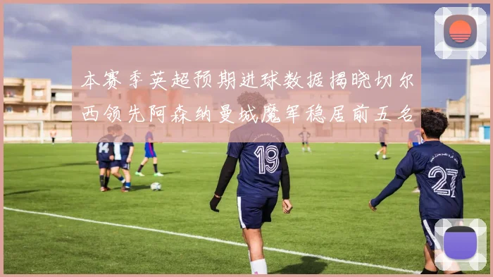 本赛季英超预期进球数据揭晓切尔西领先阿森纳曼城魔军稳居前五名