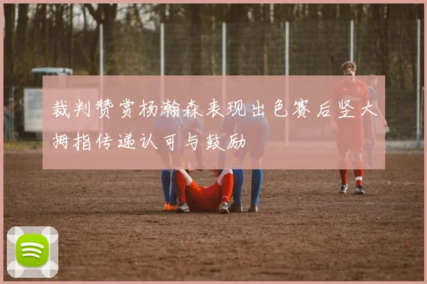 裁判赞赏杨瀚森表现出色赛后竖大拇指传递认可与鼓励