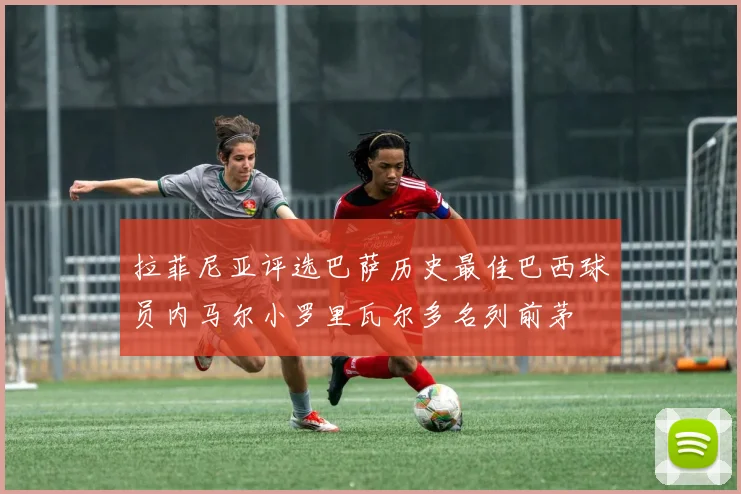 拉菲尼亚评选巴萨历史最佳巴西球员内马尔小罗里瓦尔多名列前茅