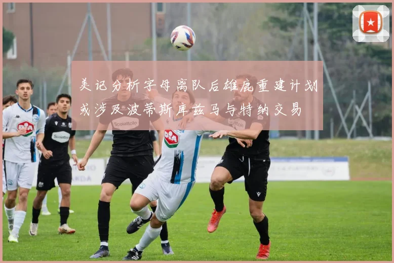 美记分析字母离队后雄鹿重建计划或涉及波蒂斯库兹马与特纳交易