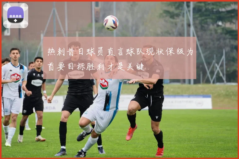热刺昔日球员直言球队现状保级为首要目标胜利才是关键