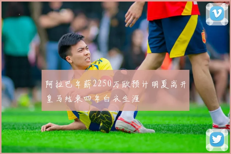 阿拉巴年薪2250万欧预计明夏离开皇马结束四年白衣生涯