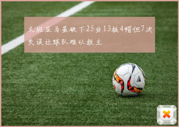 文班亚马虽砍下25分13板4帽但7次失误让球队难以救主