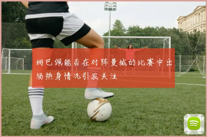 姆巴佩能否在对阵曼城的比赛中出场热身情况引发关注