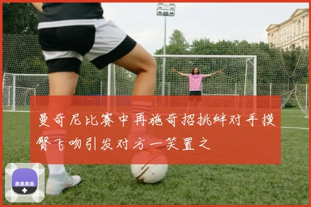 曼奇尼比赛中再施奇招挑衅对手摸臀飞吻引发对方一笑置之