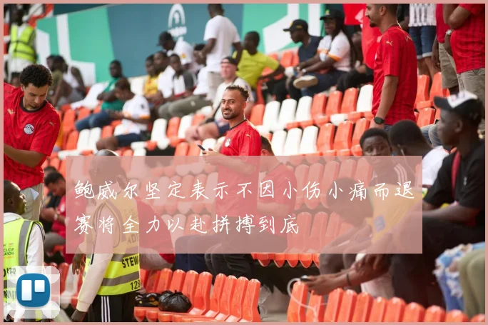 鲍威尔坚定表示不因小伤小痛而退赛将全力以赴拼搏到底